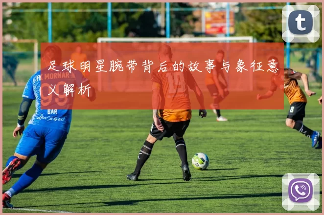 足球明星腕带背后的故事与象征意义解析