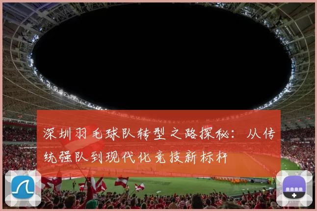 深圳羽毛球队转型之路探秘：从传统强队到现代化竞技新标杆