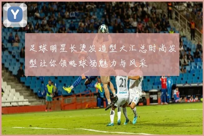 足球明星长烫发造型大汇总时尚发型让你领略球场魅力与风采