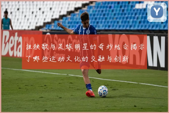 扭秧歌与足球明星的奇妙结合揭示了哪些运动文化的交融与创新
