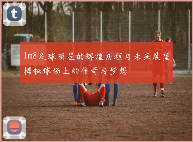 1m8足球明星的辉煌历程与未来展望揭秘球场上的传奇与梦想