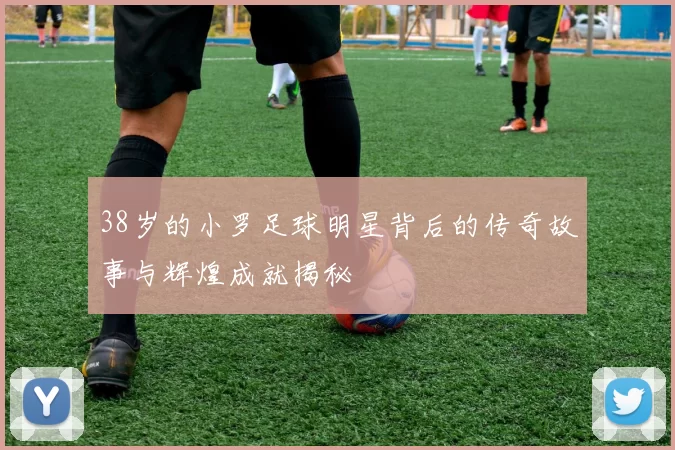 38岁的小罗足球明星背后的传奇故事与辉煌成就揭秘