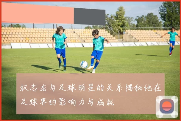 权志龙与足球明星的关系揭秘他在足球界的影响力与成就