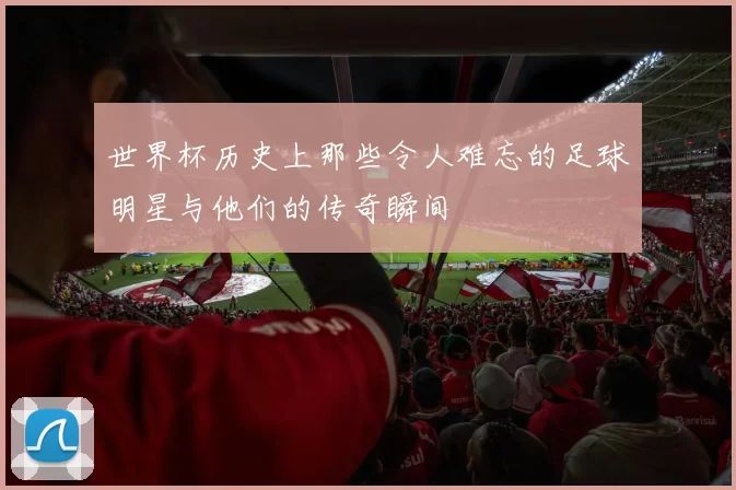 世界杯历史上那些令人难忘的足球明星与他们的传奇瞬间