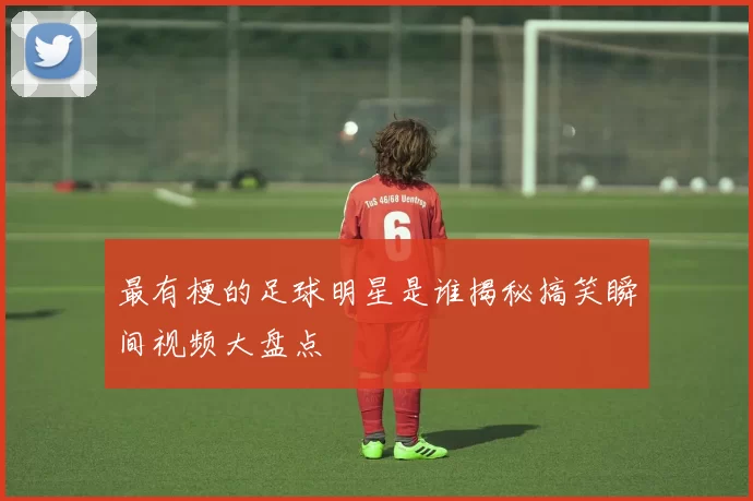 最有梗的足球明星是谁揭秘搞笑瞬间视频大盘点