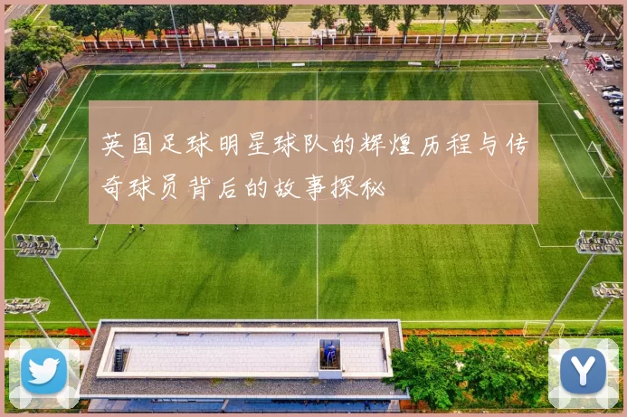 英国足球明星球队的辉煌历程与传奇球员背后的故事探秘