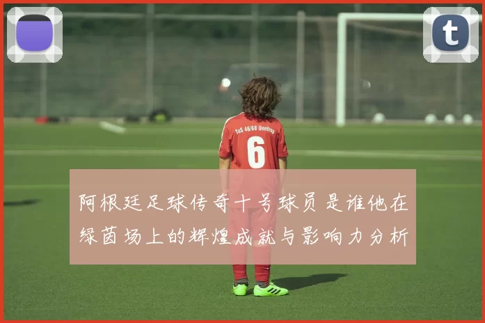 阿根廷足球传奇十号球员是谁他在绿茵场上的辉煌成就与影响力分析