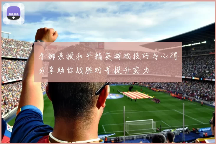 李娜亲授和平精英游戏技巧与心得分享助你战胜对手提升实力