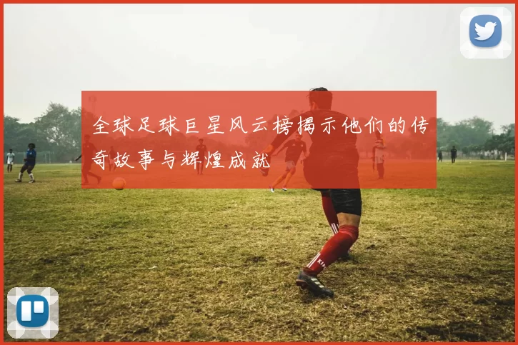 全球足球巨星风云榜揭示他们的传奇故事与辉煌成就