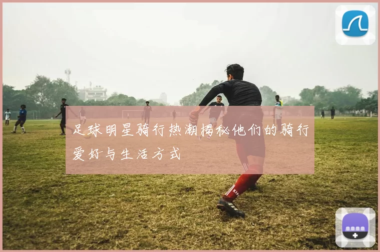 足球明星骑行热潮揭秘他们的骑行爱好与生活方式