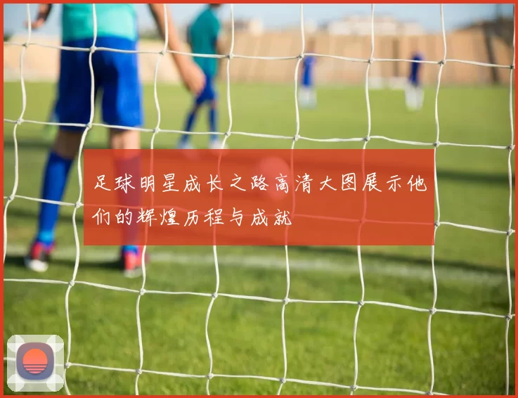 足球明星成长之路高清大图展示他们的辉煌历程与成就