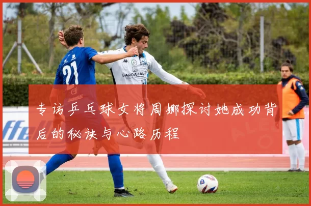 专访乒乓球女将周娜探讨她成功背后的秘诀与心路历程
