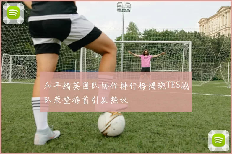 和平精英团队协作排行榜揭晓TES战队荣登榜首引发热议