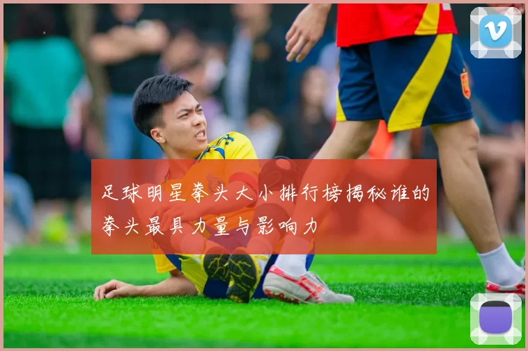 足球明星拳头大小排行榜揭秘谁的拳头最具力量与影响力