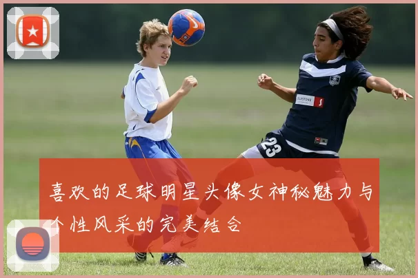 喜欢的足球明星头像女神秘魅力与个性风采的完美结合