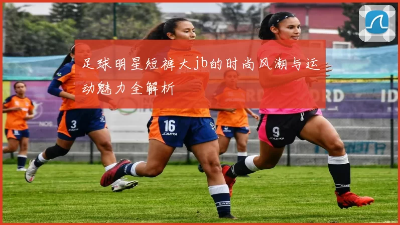 足球明星短裤大jb的时尚风潮与运动魅力全解析