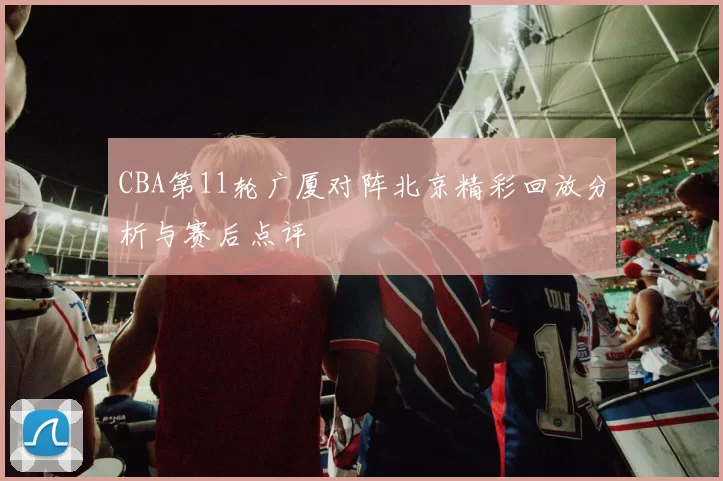 CBA第11轮广厦对阵北京精彩回放分析与赛后点评