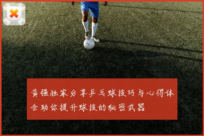 黄强独家分享乒乓球技巧与心得体会助你提升球技的秘密武器