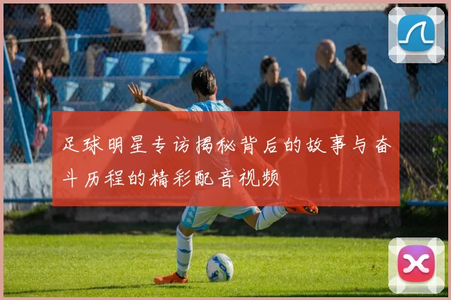 足球明星专访揭秘背后的故事与奋斗历程的精彩配音视频