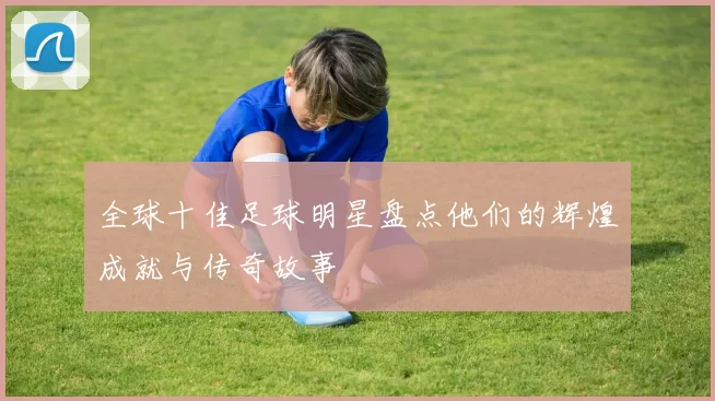 全球十佳足球明星盘点他们的辉煌成就与传奇故事
