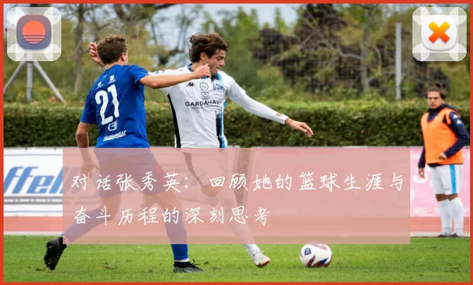 对话张秀英：回顾她的篮球生涯与奋斗历程的深刻思考