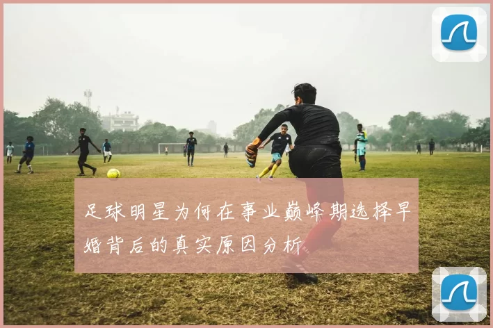 足球明星为何在事业巅峰期选择早婚背后的真实原因分析