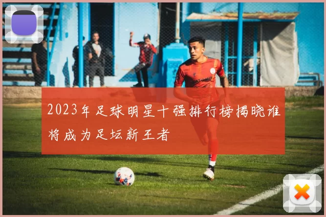 2023年足球明星十强排行榜揭晓谁将成为足坛新王者