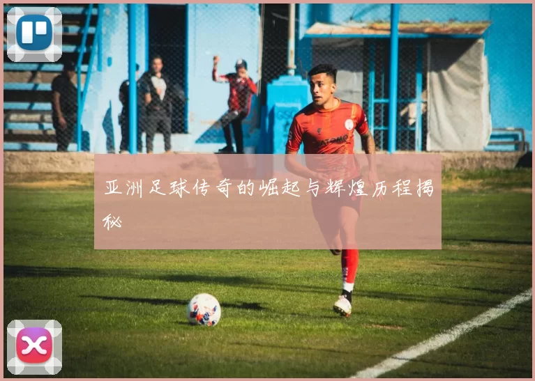 亚洲足球传奇的崛起与辉煌历程揭秘