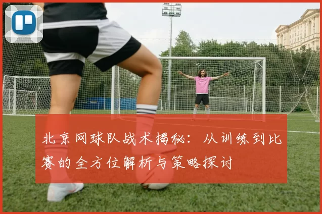 北京网球队战术揭秘：从训练到比赛的全方位解析与策略探讨