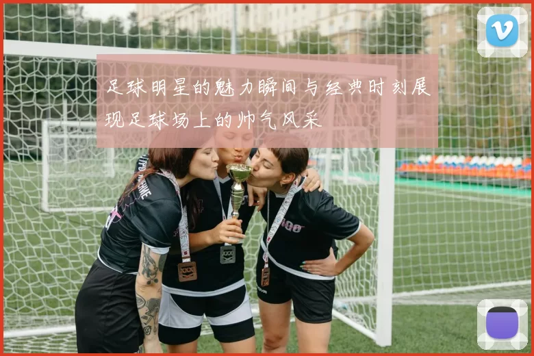 足球明星的魅力瞬间与经典时刻展现足球场上的帅气风采