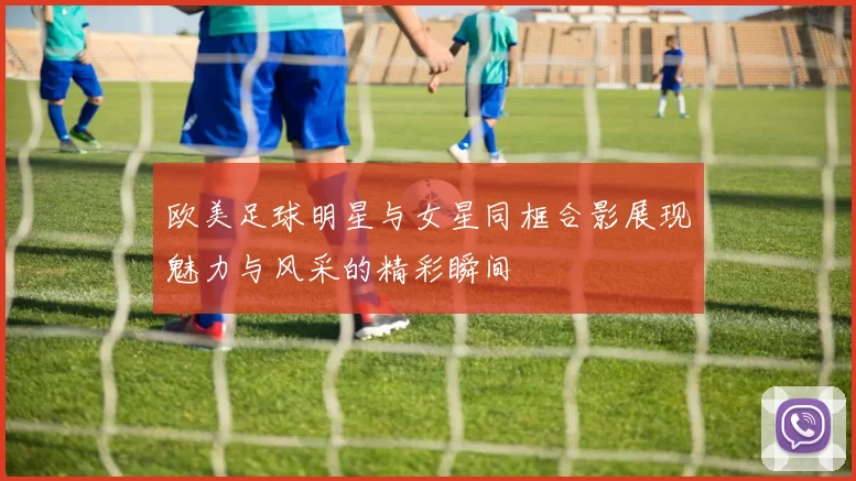 欧美足球明星与女星同框合影展现魅力与风采的精彩瞬间