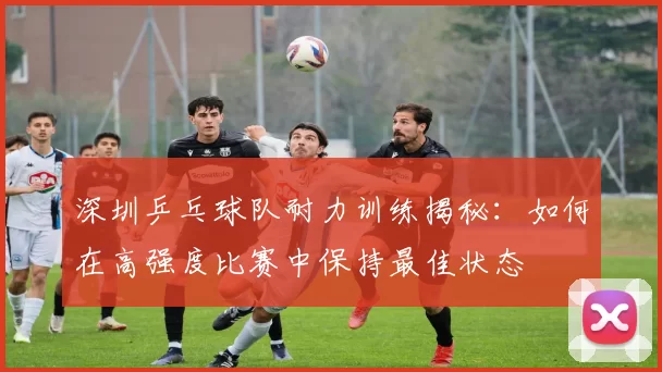 深圳乒乓球队耐力训练揭秘：如何在高强度比赛中保持最佳状态