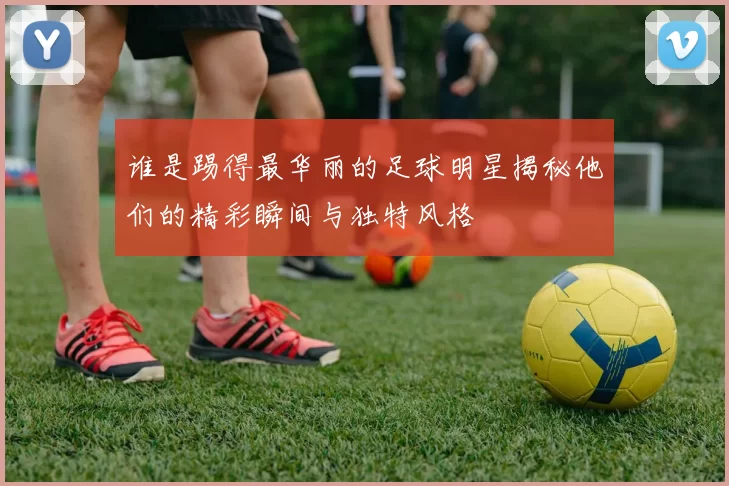 谁是踢得最华丽的足球明星揭秘他们的精彩瞬间与独特风格