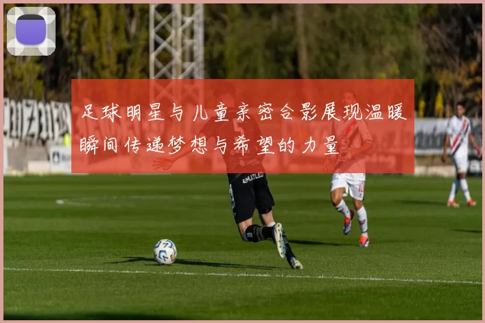 足球明星与儿童亲密合影展现温暖瞬间传递梦想与希望的力量