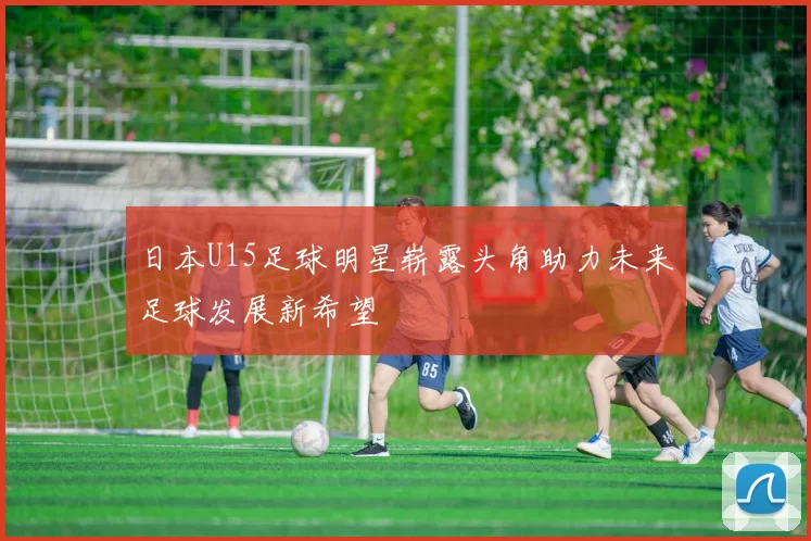 日本U15足球明星崭露头角助力未来足球发展新希望