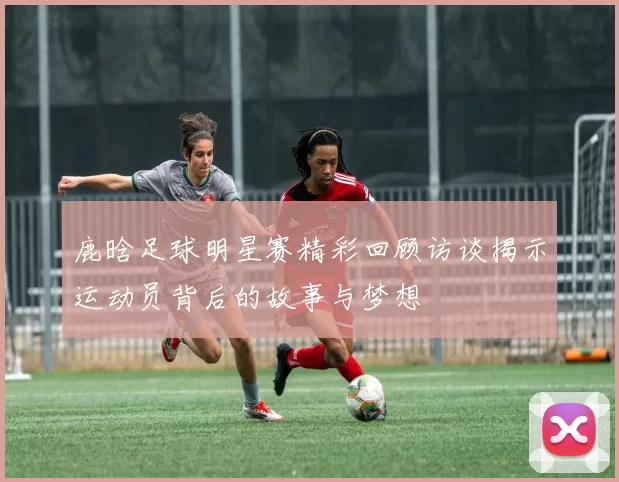 鹿晗足球明星赛精彩回顾访谈揭示运动员背后的故事与梦想