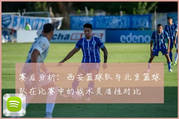 赛后分析：西安篮球队与北京篮球队在比赛中的战术灵活性对比