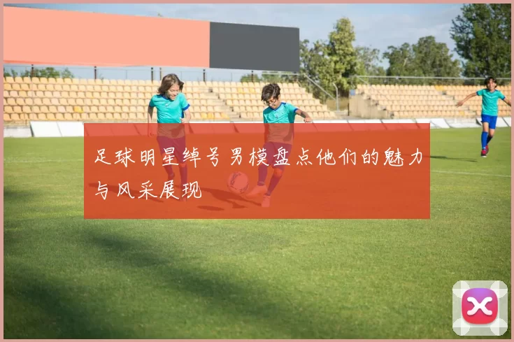 足球明星绰号男模盘点他们的魅力与风采展现