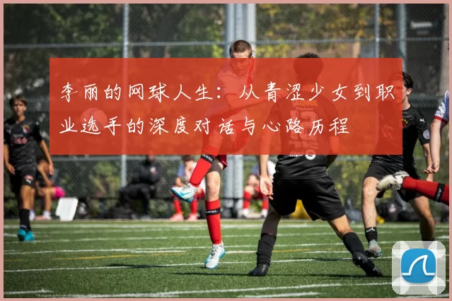 李丽的网球人生：从青涩少女到职业选手的深度对话与心路历程