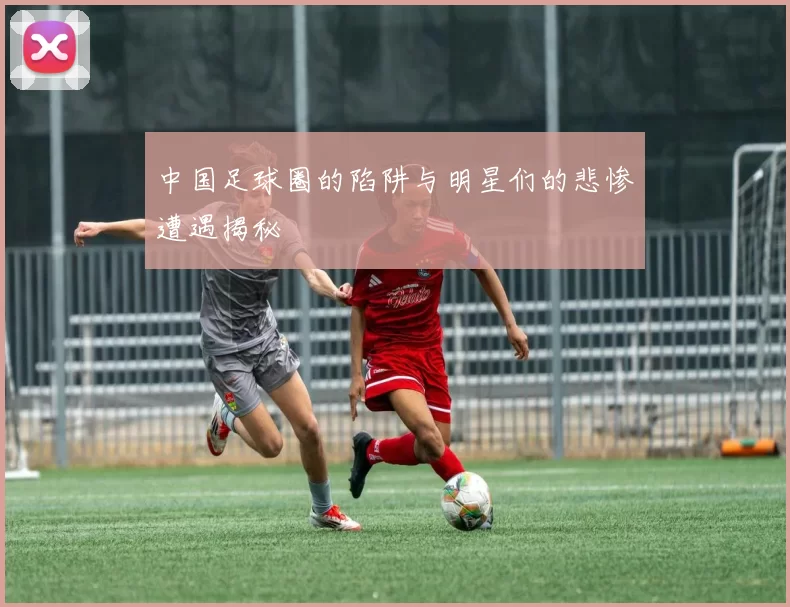 中国足球圈的陷阱与明星们的悲惨遭遇揭秘
