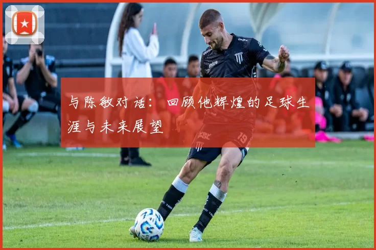与陈敏对话：回顾他辉煌的足球生涯与未来展望