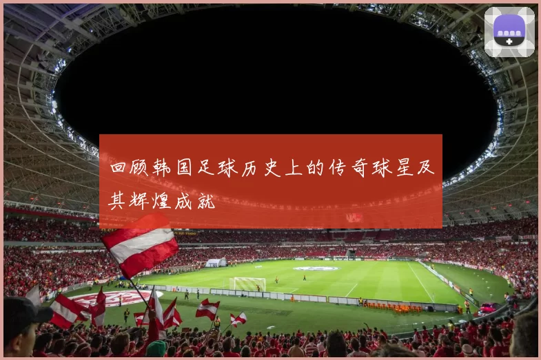 回顾韩国足球历史上的传奇球星及其辉煌成就
