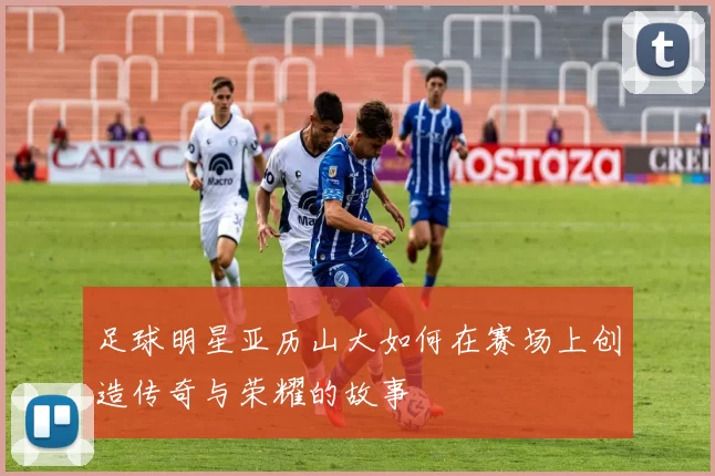 足球明星亚历山大如何在赛场上创造传奇与荣耀的故事