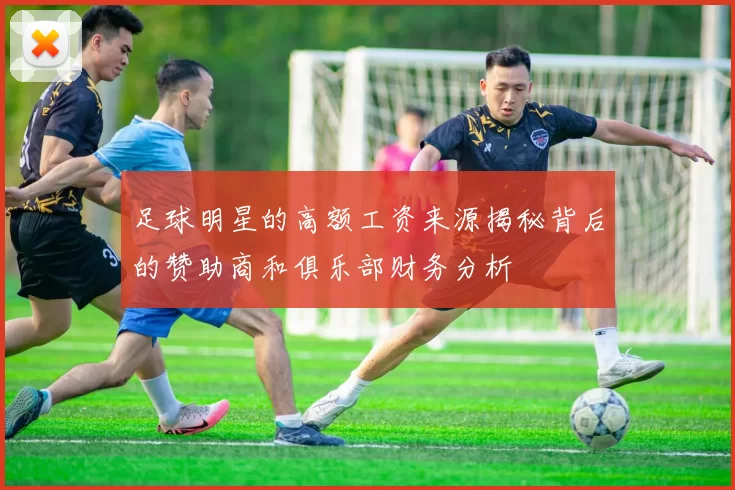 足球明星的高额工资来源揭秘背后的赞助商和俱乐部财务分析