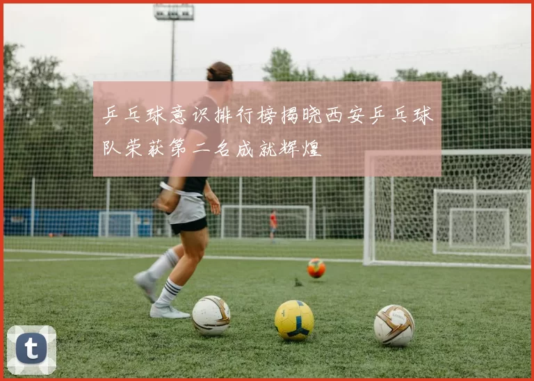 乒乓球意识排行榜揭晓西安乒乓球队荣获第二名成就辉煌
