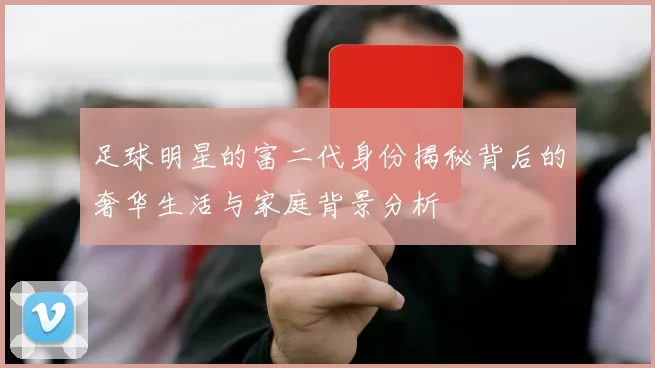 足球明星的富二代身份揭秘背后的奢华生活与家庭背景分析