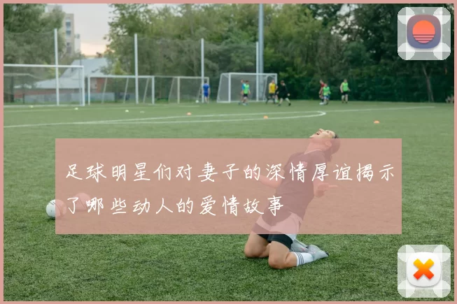足球明星们对妻子的深情厚谊揭示了哪些动人的爱情故事