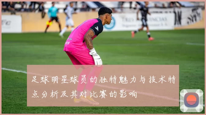 足球明星球员的独特魅力与技术特点分析及其对比赛的影响