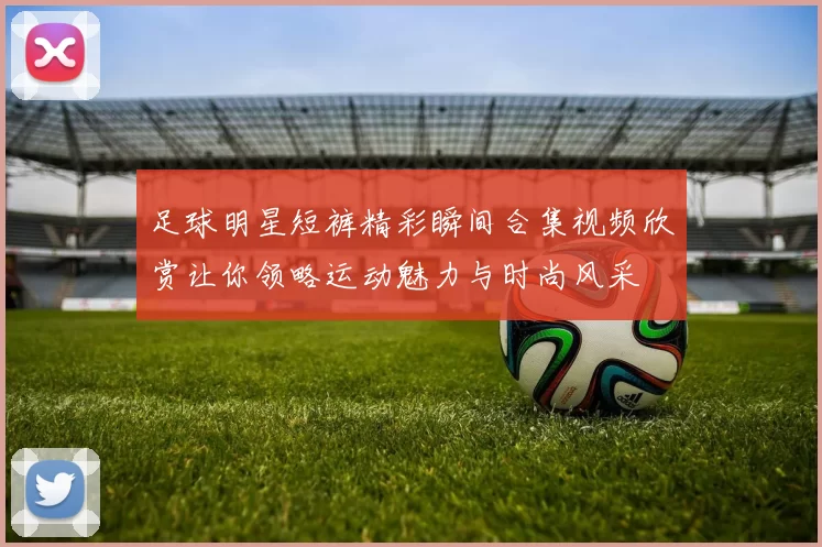 足球明星短裤精彩瞬间合集视频欣赏让你领略运动魅力与时尚风采