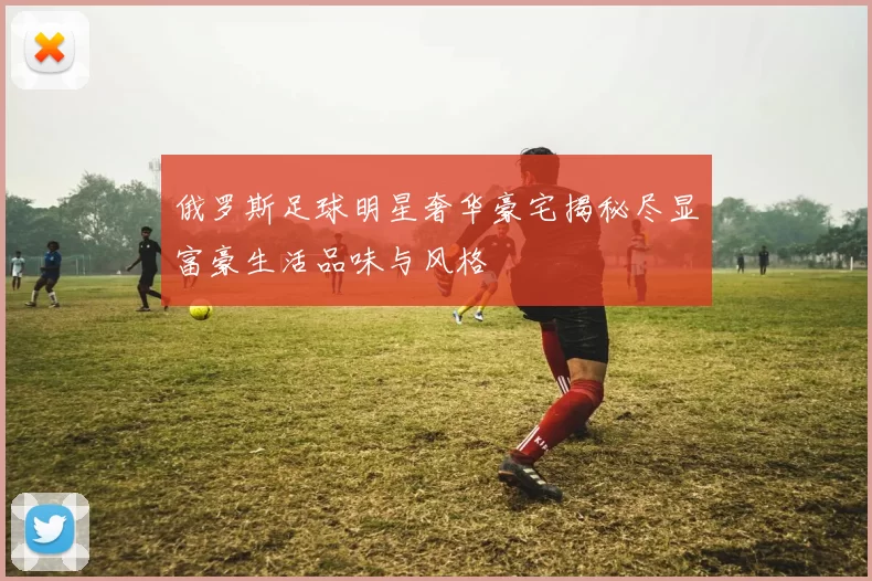 俄罗斯足球明星奢华豪宅揭秘尽显富豪生活品味与风格